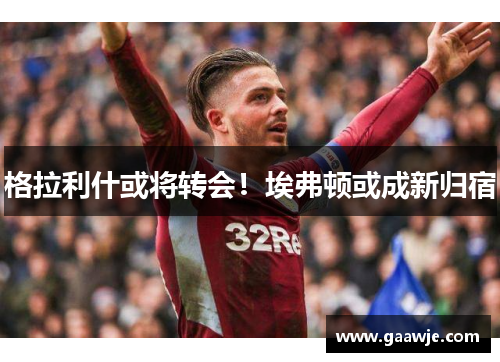 格拉利什或将转会！埃弗顿或成新归宿